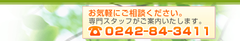 お気軽にご相談ください。専門スタッフがご案内いたします。0242-84-3411